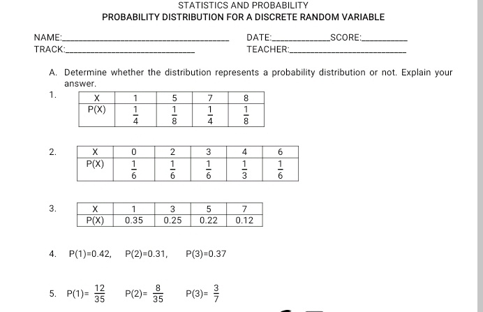 STATISTICS AND PROBABILITY
PROBABILITY DISTRIBUTION FOR A DISCRETE RANDOM VARIABLE
NAME:_ DATE:_ SCORE_
TRACK _TEACHER_
A. Determine whether the distribution represents a probability distribution or not. Explain your
answer.
1.
2.
3.
4. P(1)=0.42,P(2)=0.31,P(3)=0.37
5. P(1)= 12/35  P(2)= 8/35  P(3)= 3/7 