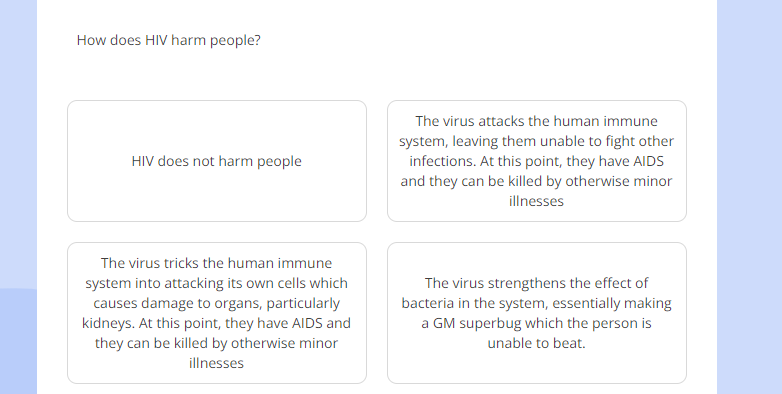 How does HIV harm people?
The virus attacks the human immune
system, leaving them unable to fight other
HIV does not harm people infections. At this point, they have AIDS
and they can be killed by otherwise minor
illnesses
The virus tricks the human immune
system into attacking its own cells which The virus strengthens the effect of
causes damage to organs, particularly bacteria in the system, essentially making
kidneys. At this point, they have AIDS and a GM superbug which the person is
they can be killed by otherwise minor unable to beat.
illnesses