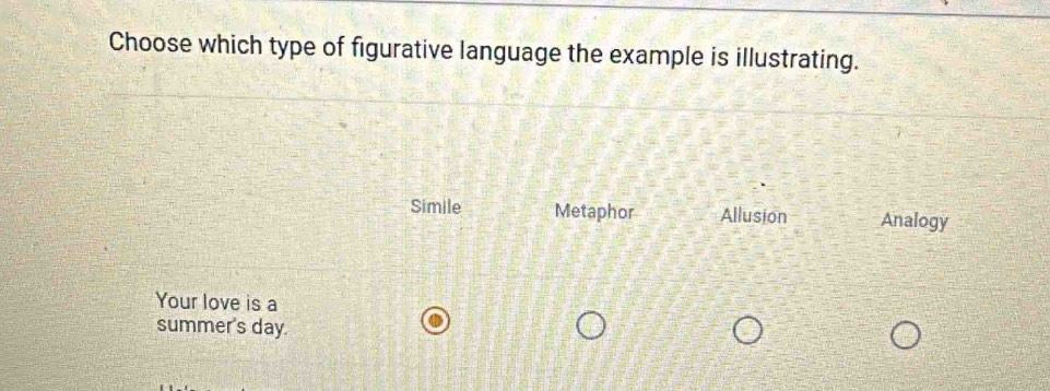 Choose which type of figurative language the example is illustrating.
Simile Metaphor Allusion Analogy
Your love is a
summer's day.