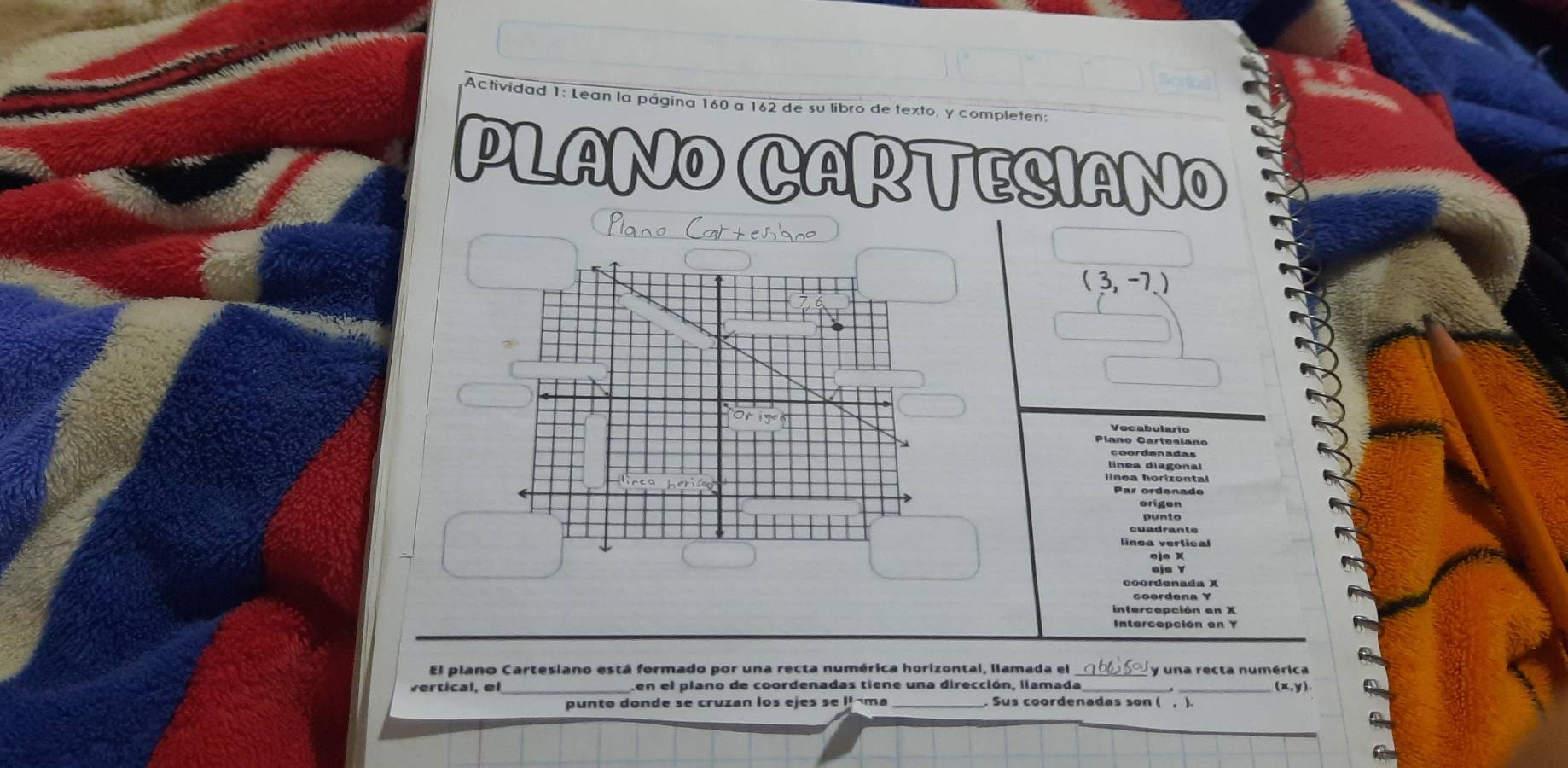 Actividad 1: Lean la página 160 a 162 de su libro de texto, y completen
PLANO CARTESIANO
Plano Cartesso
(3,-7)
Voc abulario
Plano Carteslano
coordenadas
linea diagona
linea horizontal
Par ordenado
origen
cuadrante
linea vertical
eje Y
coordenada X
intercepción en X
Intercepción en Y
El plano Cartesiano está formado por una recta numérica horizontal, llamada el una recta numérica
vertical, el _Len el plano de coordenadas tiene una dirección, ilamada (x, y)
punto donde se cruzan los ejes se l ma . Sus coordenadas son ( , ).