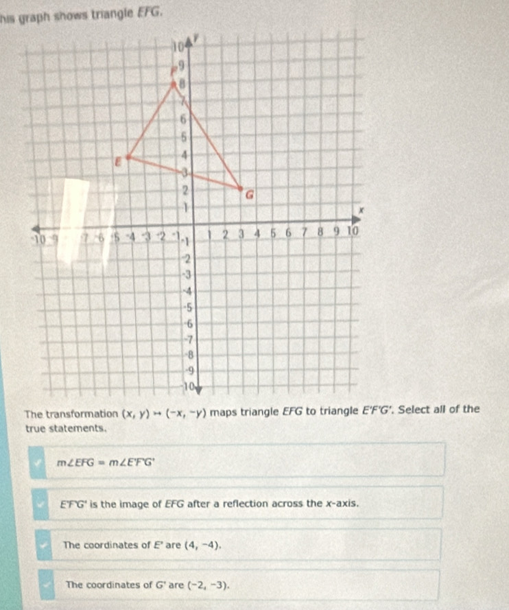 Select all of the
true statements.
m∠ EFG=m∠ EFG'
E'FG' is the image of EFG after a reflection across the x-axis.
The coordinates of E' are (4,-4).
The coordinates of G' are (-2,-3).