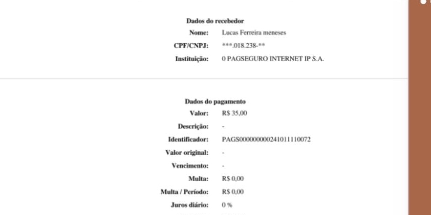 Dados do recebedor 
Nome: :Lucas Ferreira meneses 
CPF/CNPJ: 018.8.23 º = 
Instituição: 0 PAGSEGURO INTERNET IP S.A. 
Dados do pagamento 
Valor: R$ 35,00
Descrição: 
Identificador: PAGS000000000241011110072 
Valor original: 
Vencimento: 
Multa: R$ 0.00
Multa / Período: R$ 0,00
Juros diário: 0 %