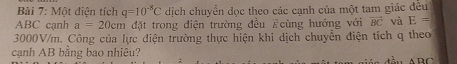 Một điện tích q=10^(-8)C dịch chuyển dọc theo các cạnh của một tam giác đều
ABC cạnh a=20cm đặt trong điện trường đều vector E cùng hướng với vector BC và E=
3000V/m. Công của lực điện trường thực hiện khi dịch chuyền điện tích q theo 
cạnh AB bằng bao nhiêu?
△ 'BC