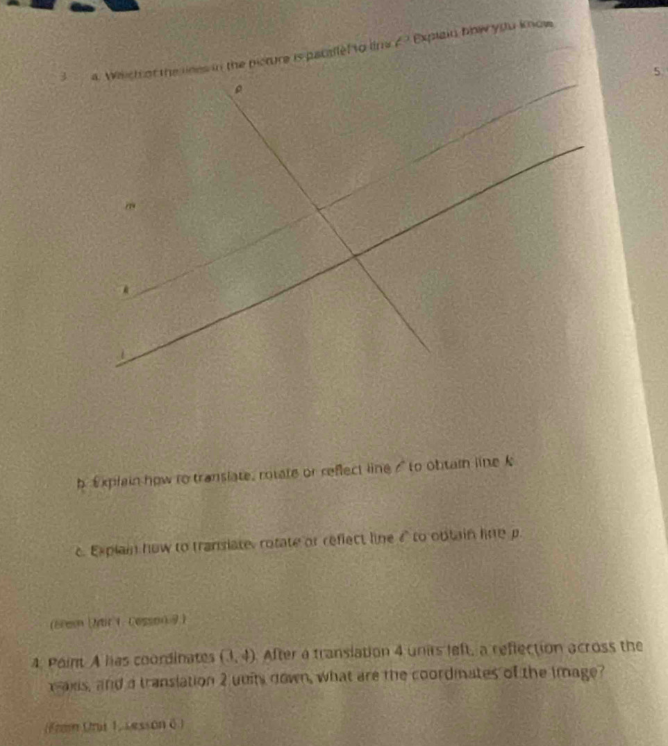 Weich of the lnes in the picture is pacallef to lina E Explain bhw ydu know 
5 
ρ 
79 
b Explain how ro translate, rotate or reflect line s" to obtain line k
c. Explain how to translate, rotate or reflect line 4 to obtain line p. 
(Bres (Mdir 1. Cesson 9) 
4. Point A has coordinates (3,4) After a translation 4 unirs left, a reflection across the 
xais, and a translation 2 uuits down, what are the coordinates of the image? 
(Fram Uni 1, sesson 6.)