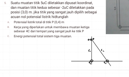 Suatu muatan titik 5uC diletakkan dipusat koordinat,
dan muatan titik kedua sebesar -2uC diletakkan pada
posisi (3,0)m. jika titik yang sangat jauh dipilih sebagai
acuan nol potensial listrik hidtunglah
A Potensial listrik total di titik P(0,4)m . Kerja yang diperlukan untuk membawa muatan ketiga
sebesar 4C dari tempat yanq sançat jauh ke titik P
c. Energi potensial total sistem tiga muatan.