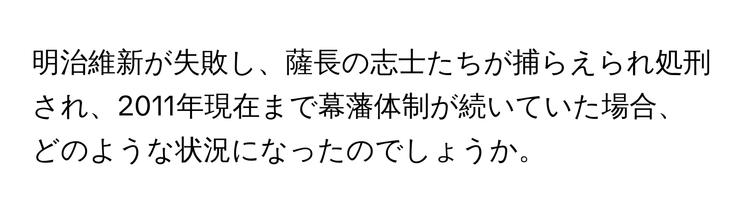 明治維新が失敗し、薩長の志士たちが捕らえられ処刑され、2011年現在まで幕藩体制が続いていた場合、どのような状況になったのでしょうか。