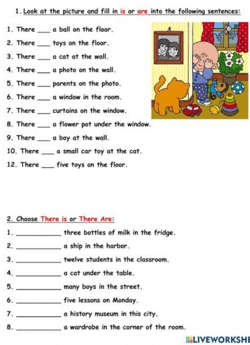 Look at the picture and fill in is or are into the following sentences: 
1. There _a ball on the floor. 
2. There _toys on the floor. 
3. There _a cat at the wall. 
4. There _a photo on the wall. 
5. There _parents on the photo. 
6. There _a window in the room. 
7. There _curtains on the window. 
8. There _a flower pot under the window. 
9. There _a boy at the wall. 
10. There _a small car toy at the cat. 
12. There _five toys on the floor. 
2. Choose There is or There Are: 
1. _three bottles of milk in the fridge. 
2. _a ship in the harbor. 
3. _twelve students in the classroom. 
4. _a cat under the table. 
5. _many boys in the street. 
6. _five lessons on Monday. 
7. _a history museum in this city. 
8. _a wardrobe in the corner of the room. 
BLIVEWORKSHE