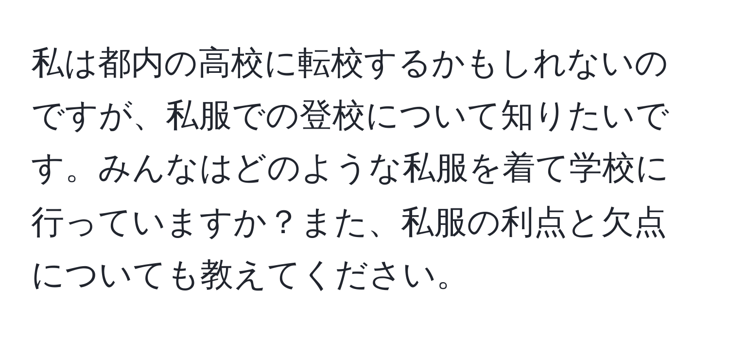 私は都内の高校に転校するかもしれないのですが、私服での登校について知りたいです。みんなはどのような私服を着て学校に行っていますか？また、私服の利点と欠点についても教えてください。