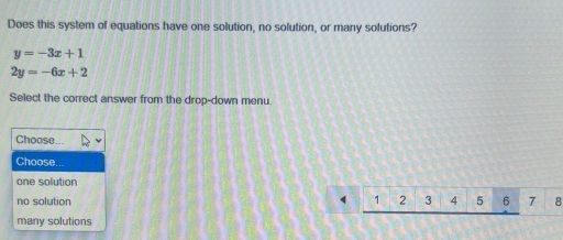 Does this system of equations have one solution, no solution, or many solutions?
y=-3x+1
2y=-6x+2
Select the correct answer from the drop-down menu.
Choose...
Choose.
one solution
no solution 1 2 3 4 5 6 7 8
many solutions