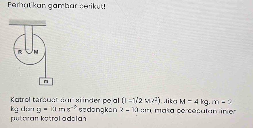 Perhatikan gambar berikut!
R M
m
Katrol terbuat dari silinder pejal (I=1/2MR^2). Jika M=4kg, m=2
kg dan g=10m. s^(-2) sedangkan R=10cm , maka percepatan linier 
putaran katrol adalah