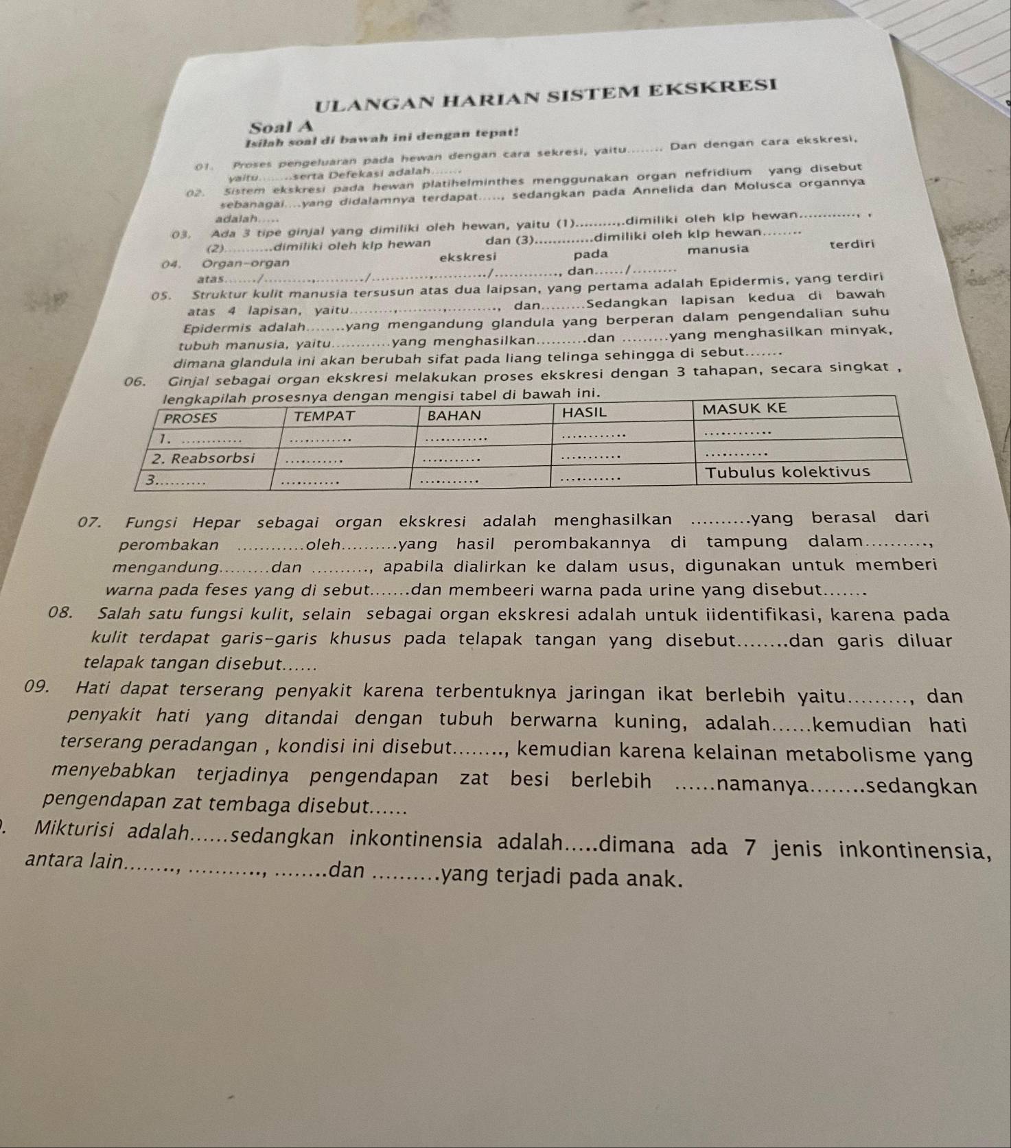 ULANGAN HARIAN SISTEM EKSKRESI
Soal A
Isilah soal di bawah ini dengan tepat!
01. Proses pengeluaran pada hewan dengan cara sekresi, yaitu _Dan dengan cara ekskresi,
yaitu......serta Defekasi adalah
02. Sistem ekskresi pada hewan platihelminthes menggunakan organ nefridium yang disebut
sebanagai....yang didalamnya terdapat....., sedangkan pada Annelida dan Molusca organnya
adalah.....
03. Ada 3 tipe ginjal yang dimiliki oleh hewan, yaitu (1)._ .dimiliki oleh klp hewan... .
(2) ........dimiliki oleh klp hewan dan (3). .dimiliki oleh klp hewan.
pada
04. Organ-organ ekskresi _manusia terdiri
/_ dan._
atas..... . /
05. Struktur kulit manusia tersusun atas dua laipsan, yang pertama adalah Epidermis, yang terdiri
atas 4 lapisan, yaitu_  dan.. ...Sedangkan lapisan kedua di bawah
Epidermis adalah.. yang mengandung glandula yang berperan dalam pengendalian suhu
tubuh manusia, yaitu............yang menghasilkan.._ ..dan _myang menghasilkan minyak,
dimana glandula ini akan berubah sifat pada liang telinga sehingga di sebut._
06. Ginjal sebagai organ ekskresi melakukan proses ekskresi dengan 3 tahapan, secara singkat ,
07. Fungsi Hepar sebagai organ ekskresi adalah menghasilkan _yang berasal dari
perombakan _oleh... yang hasil perombakannya di tampung dalam.
mengandung._ . . dan _, apabila dialirkan ke dalam usus, digunakan untuk memberi
warna pada feses yang di sebut.......dan membeeri warna pada urine yang disebut_
08. Salah satu fungsi kulit, selain sebagai organ ekskresi adalah untuk iidentifikasi, karena pada
kulit terdapat garis-garis khusus pada telapak tangan yang disebut........dan garis diluar
telapak tangan disebut......
09. Hati dapat terserang penyakit karena terbentuknya jaringan ikat berlebih yaitu_ , dan
penyakit hati yang ditandai dengan tubuh berwarna kuning, adalah.....kemudian hati
terserang peradangan , kondisi ini disebut... .., kemudian karena kelainan metabolisme yang
menyebabkan terjadinya pengendapan zat besi berlebih ..namanya…..sedangkan
pengendapan zat tembaga disebut.....
D. Mikturisi adalah.....sedangkan inkontinensia adalah.....dimana ada 7 jenis inkontinensia,
antara lain... dan _yang terjadi pada anak.