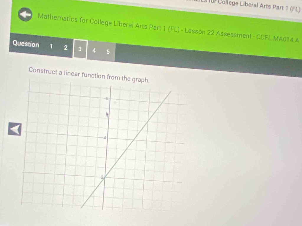 for College Liberal Arts Part 1 (FL) 
Mathematics for College Liberal Arts Part 1 (FL) - Lesson 22 Assessment - CCFL MA014 A 
Question 1 2 3 4 5 
Construct a linear function