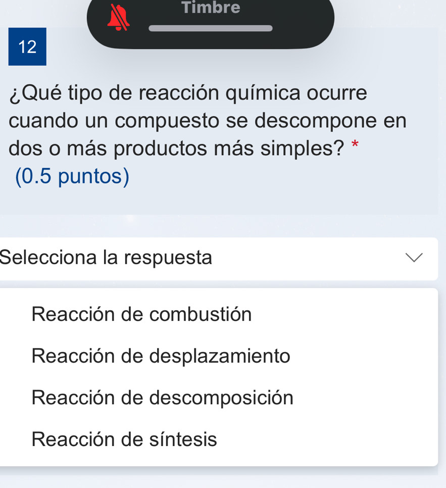 Timbre
12
¿Qué tipo de reacción química ocurre
cuando un compuesto se descompone en
dos o más productos más simples? *
(0.5 puntos)
Selecciona la respuesta
Reacción de combustión
Reacción de desplazamiento
Reacción de descomposición
Reacción de síntesis