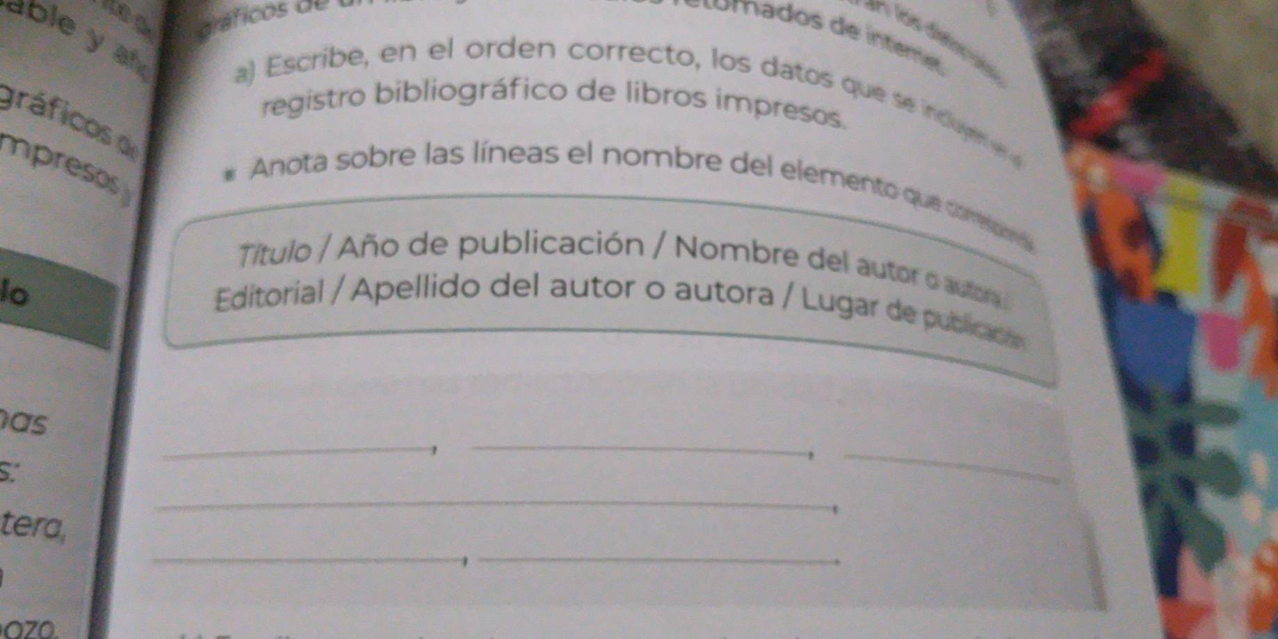 abley a 
=n los disinció 
a) Escribe, en el orden correcto, los datos que se induye er e 
registro bibliográfico de libros impresos. 
gráficos d 
mpresos 
Anota sobre las líneas el nombre del elemento que comespor 
Título / Año de publicación / Nombre del autor o autora 
lo 
Editorial / Apellido del autor o autora / Lugar de publicaión 
_ 
has 
, 
_ 
S. 
_ 
_ 
__ 
tera, 
1