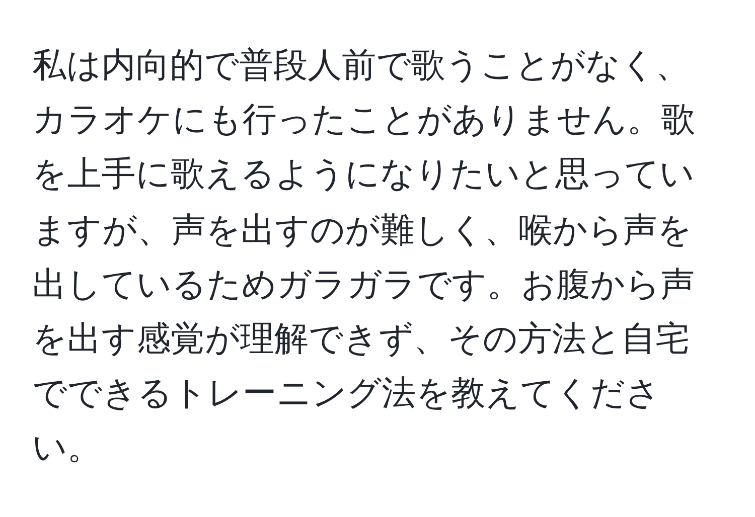 私は内向的で普段人前で歌うことがなく、カラオケにも行ったことがありません。歌を上手に歌えるようになりたいと思っていますが、声を出すのが難しく、喉から声を出しているためガラガラです。お腹から声を出す感覚が理解できず、その方法と自宅でできるトレーニング法を教えてください。