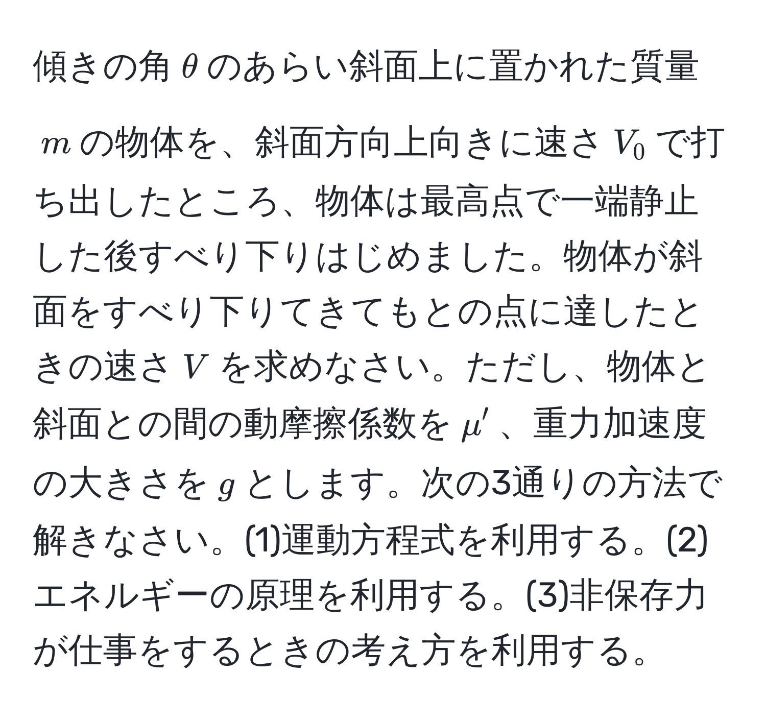 傾きの角$θ$のあらい斜面上に置かれた質量$m$の物体を、斜面方向上向きに速さ$V_0$で打ち出したところ、物体は最高点で一端静止した後すべり下りはじめました。物体が斜面をすべり下りてきてもとの点に達したときの速さ$V$を求めなさい。ただし、物体と斜面との間の動摩擦係数を$mu'$、重力加速度の大きさを$g$とします。次の3通りの方法で解きなさい。(1)運動方程式を利用する。(2)エネルギーの原理を利用する。(3)非保存力が仕事をするときの考え方を利用する。