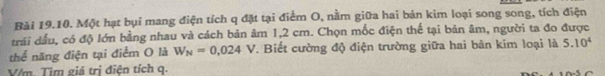 Một hạt bụi mang điện tích q đặt tại điểm O, nằm giữa hai bản kim loại song song, tích điện 
trải dầu, có độ lớn bằng nhau và cách bản âm 1,2 cm. Chọn mốc điện thế tại bản âm, người ta đo được 
thể năng điện tại điểm O là W_N=0,024V. Biết cường độ điện trường giữa hai bản kim loại là 5.10^4
V/m. Tìm giá trị điện tích q.