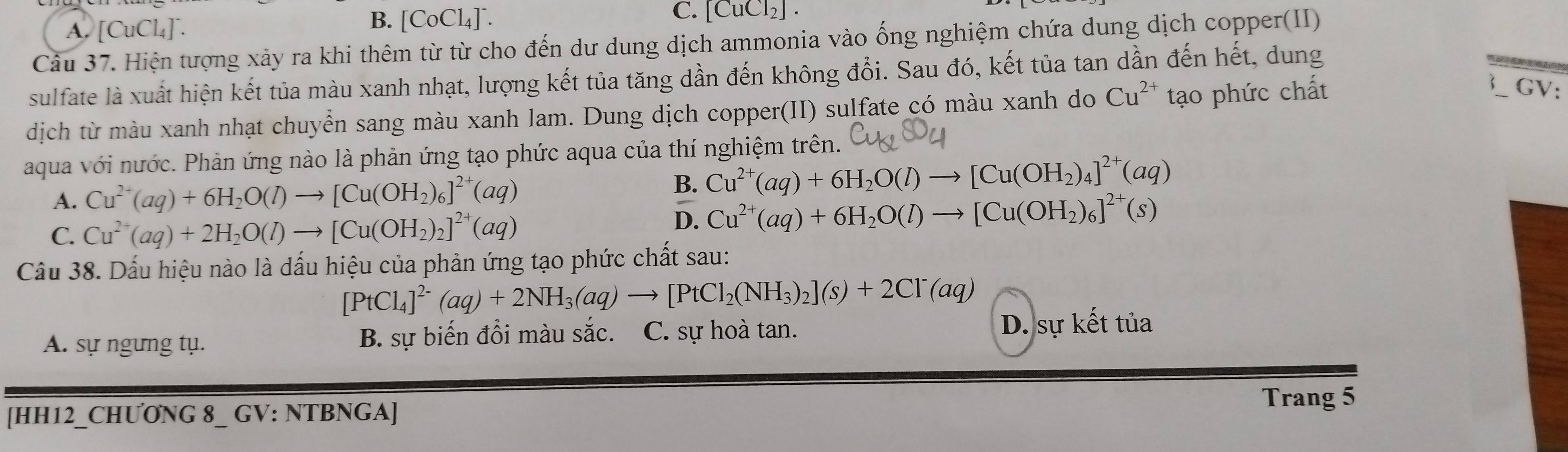 A. [CuCl₄]°. B. [CoCl₄]¯. C. [CuCl₂] .
Câu 37. Hiện tượng xảy ra khi thêm từ từ cho đến dư dung dịch ammonia vào ống nghiệm chứa dung dịch copper(II)
sulfate là xuất hiện kết tủa màu xanh nhạt, lượng kết tủa tăng dần đến không đổi. Sau đó, kết tủa tan dần đến hết, dung
dịch từ màu xanh nhạt chuyển sang màu xanh lam. Dung dịch copper(II) sulfate có màu xanh do Cu^(2+) tạo phức chất
GV
aqua với nước. Phản ứng nào là phản ứng tạo phức aqua của thí nghiệm trên.
A. Cu^(2+)(aq)+6H_2O(l)to [Cu(OH_2)_6]^2+(aq) B. Cu^(2+)(aq)+6H_2O(l)to [Cu(OH_2)_4]^2+(aq)
C. Cu^(2+)(aq)+2H_2O(l)to [Cu(OH_2)_2]^2+(aq)
D. Cu^(2+)(aq)+6H_2O(l)to [Cu(OH_2)_6]^2+(s)
Câầu 38. Dấu hiệu nào là dấu hiệu của phản ứng tạo phức chất sau:
[PtCl_4]^2-(aq)+2NH_3(aq)to [PtCl_2(NH_3)_2](s)+2Cl^-(aq)
A. sự ngưng tụ. B. sự biến đồi màu sắc. C. sự hoà tan. D. sự kết tủa
Trang 5
[HH12_CHƯONG 8_ GV: NTBNGA]