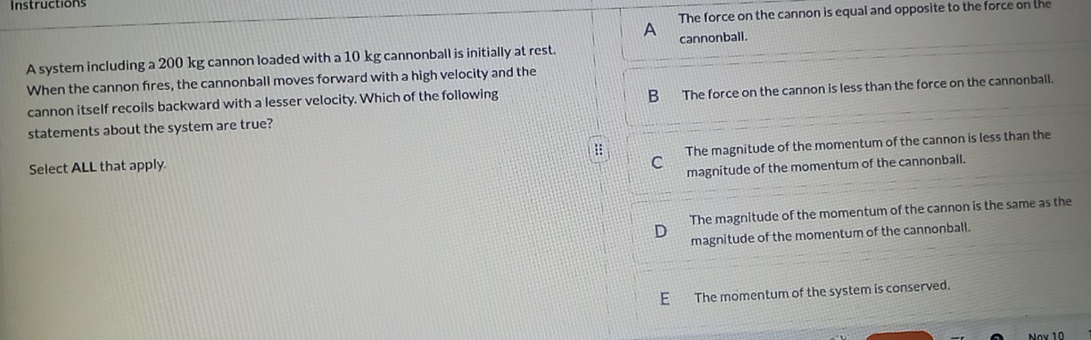 Instructions
The force on the cannon is equal and opposite to the force on the
A
A system including a 200 kg cannon loaded with a 10 kg cannonball is initially at rest. cannonball.
When the cannon fires, the cannonball moves forward with a high velocity and the
cannon itself recoils backward with a lesser velocity. Which of the following
B The force on the cannon is less than the force on the cannonball.
statements about the system are true?
Select ALL that apply. :: The magnitude of the momentum of the cannon is less than the
C
magnitude of the momentum of the cannonball.
The magnitude of the momentum of the cannon is the same as the
D magnitude of the momentum of the cannonball.
E The momentum of the system is conserved.
Nov 10