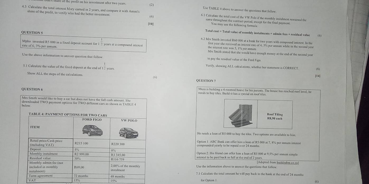 share of the profit on his investment after two years . (2) Use TABLE 4 above to answer the questions that follow.
4.3 Calculate the total interest Mary earned in 2 years, and compare it with Amoti's 6.1 Calculate the total cost of the VW Polo if the monthly instalment remained the
(6)
share of the profit, to verify who had the better investment same throughout the contract period, except for the final payment.
[10]
You may use the following formula:
Total cost = Total value of monthly instalments + admin fees + residual value (6)
QUESTION 5 6.2 Mrs Smith invested R60 000 at a bank for two years with compound interest. In the
1
Mpho invested R5 000 in a fixed deposit account for 1 2 years at a compound interest the interest rate was 5. 1% per annum
first year she received an interest rate of 4, 3% per annum while in the second year
rate of 6, 3% per annum. Mrs Smith stated that she would have enough money at the end of the second year
Use the above information to answer question that follow to pay the residual value of the Ford Figo.
Verify, showing ALL calculations, whether her statement is CORRECT. (8)
5.1 Calculate the value of the fixed deposit at the end of  1/2  years.
Show ALL the steps of the calculations (6)
[14]
QUESTION 7
QUESTION 6
Musa is building a 4-roomed house for his parents. The house has reached roof level, he
needs to buy tiles. Build-it has a special on roof tiles
Mrs Smith would like to buy a car but does not have the full cash amount. She
downloaded TWO payment options for TWO different cars as shown in TABLE 4
below.
Roof Tiling
TABLE 4: PAYMENT OPTIONS FOR TWO CARS R8,90 cach
FORD FIGO VW POLO
ITEM
He needs a loan of R5 000 to buy the tiles. Two options are available to him.
Retail price/Cash price
Option 1. ABC Bank can offer him a loan of R5 000 at 7, 8% per annum interest
(including VAT) R215 100 R220 300 compounded yearly to be repaid over 24 months.
0%
Deposit 5% Option 2: His friend can offer him a loan of R5 000 at 9,5% per annum simple
Monthly instalment R2 999,00 R3 345,00 interest to be paid back in full at the end of 2 years.
Residual value 30% R116 759 [Adapted from builditdtm.co.2a]
Monthly admin fee (not
included in monthly R69,00 2,08% of the monthly Use the information above to answer the questions that follow.
instalment) instalment
7.1 Calculate the total amount he will pay back to the bank at the end of 24 months
Term agreement 72 months 48 months
VAT 15% 15% for Option 1 (6)