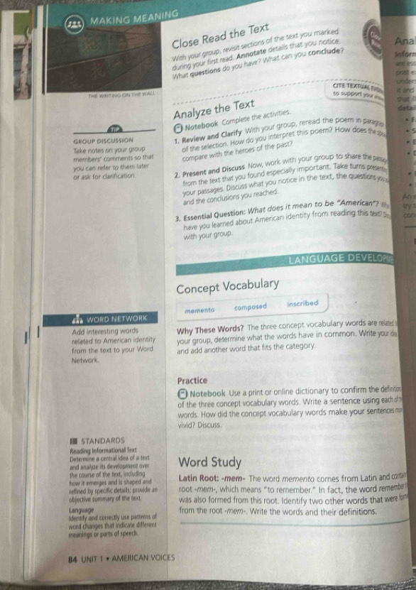 MAKING MEANING
Close Read the Text
With your group, revisit sections of the text you marked
during your first read. Annotate details that you notice Ana
What questions do you have? What can you conclude?
Inforn
post e
under
CITE TEXTUAL TVU it and
THE WRITING ON THE waL. to support you a mat !
Analyze the Text
detai
a O Notebook Complete the activities
GROUP DISCUSSION 1. Review and Clarify With your group, reread the poem in pargns
Take notes on your group of the selection. How do you interpret this poem? How does the s
. 5
members' comments so that compare with the heroes of the past?
 
* [
you can refer to them later
or ask for clarification. 2. Present and Discuss Now, work with your group to share the pable
from the text that you found especially important. Take turrs prese
your passages. Discuss what you notice in the text, the questions y 
.
An s
and the conclusions you reached.
3. Essential Question: What does it mean to be “American”?  try t
have you leared about American identity from reading this text can
with your group.
LANGUAGE DEVELOP 
Concept Vocabulary
a worD NETWOrK memento composed inscribed
Add interesting words Why These Words? The three concept vocabulary words are related 
related to American identity
from the text to your Word your group, determine what the words have in common. Write your de
and add another word that fits the category.
Network.
Practice
Notebook Use a print or online dictionary to confirm the definto
of the three concept vocabulary words. Write a sentence using each o 
words. How did the concept vocabulary words make your sentences m
vivid? Discuss.
I STANDARDS
Reading Informational Text
Desermine a central idea of a text
and analyze its develogment over Word Study
the course of the sext, including
how it emerges and is shaped and Latin Root: -mem- The word memento cornes from Latin and contan
refined by specific details; provide an root -mem-,' which means "to remember." In fact, the word remember
objective summary of the text. was also formed from this root. Identify two other words that were fom
Language from the root -mem-. Write the words and their definitions.
Identify and correctly use patterns of
word changes that indicate diffesent
meanings or parts of speech
84 UNIT 1 • AMERICAN VOICES