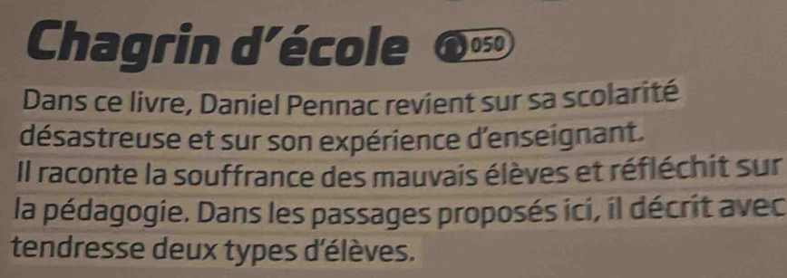 Chagrin d’école 050 
Dans ce livre, Daniel Pennac revient sur sa scolarité 
désastreuse et sur son expérience d'enseignant. 
Il raconte la souffrance des mauvais élèves et réfléchit sur 
la pédagogie. Dans les passages proposés ici, il décrit avec 
tendresse deux types d'élèves.