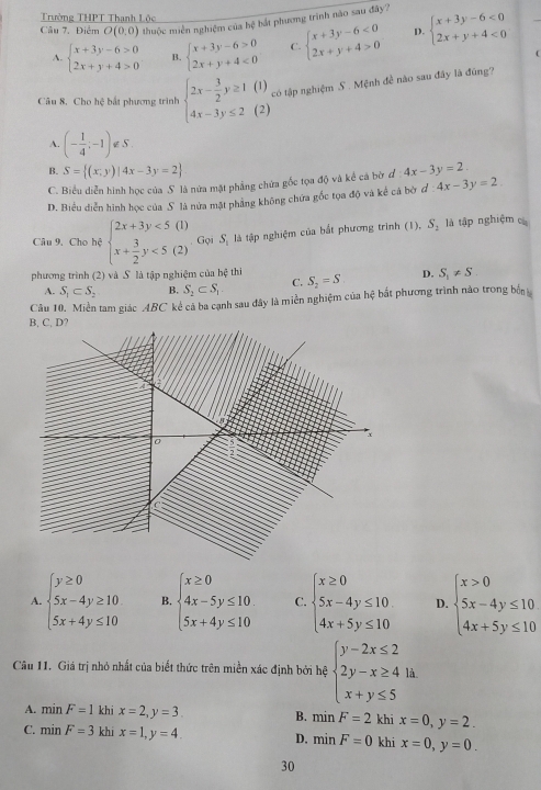 Trường THPT Thanh Lộc
Câu 7. Điểm O(0,0) thuộc miền nghiệm của hệ hắt phương trình nào sau đây? beginarrayl x+3y-6<0 2x+y+4<0endarray.
A. beginarrayl x+3y-6>0 2x+y+4>0endarray. B. beginarrayl x+3y-6>0 2x+y+4<0endarray. C. beginarrayl x+3y-6<0 2x+y+4>0endarray. D.
Câu 8, Cho hệ bắt phương trình beginarrayl 2x- 3/2 y≥ 1 4x-3y≤ 2endarray. (1)
có tập nghiệm S . Mệnh đề nào sau đây là đúng?
(2)
A. (- 1/4 ;-1)∉ S.
B. S= (x;y)|4x-3y=2 4x-3y=2.
C. Biểu diễn hình học của S là nữa mặt phẳng chứa gốc tọa độ và kể cá bờ đ
D. Biểu diễn hình học của S là nửa mặt phẳng không chứa gốc tọa độ và kể cá bờ đ 4x-3y=2
Câu 9. Cho hệ beginarrayl 2x+3y<5(1) x+ 3/2 y<5(2)endarray. Gọi S_1 là tập nghiệm của bắt phương trinh (1), S_2 là tập nghiệm cá
phương trình (2) và S là tập nghiệm của hệ thi S_2=S D. S_1!= S
A. S_1⊂ S_2 B. S_2⊂ S_1 C.
Câu 10. Miền tam giác ABC kể cả ba cạnh sau đây là miền nghiệm của hệ bất phương trình nào trong bốn
B, C, D?
A. beginarrayl y≥ 0 5x-4y≥ 10 5x+4y≤ 10endarray. B. beginarrayl x≥ 0 4x-5y≤ 10 5x+4y≤ 10endarray. C. beginarrayl x≥ 0 5x-4y≤ 10 4x+5y≤ 10endarray. D. beginarrayl x>0 5x-4y≤ 10 4x+5y≤ 10endarray.
Câu 11. Giá trị nhỏ nhất của biết thức trên miền xác định bởi hệ beginarrayl y-2x≤ 2 2y-x≥ 4 x+y≤ 5endarray. là.
A. minF=1 khi x=2,y=3 B. minF=2 khi x=0,y=2.
C. minF=3 khi x=1,y=4. D. minF=0 khi x=0,y=0.
30