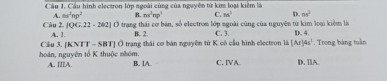 Cầu 1. Cấu hình electron lớp ngoài cùng của nguyên tử kim loại kiểm là
A. ns^2np^2 B. ns^2np^1 C. ns^1 D. ns^2
Câu 2. [QG.22-202] Ở trạng thái cơ bản, số electron lớp ngoài cùng của nguyên tử kim loại kiềm là
A. 1. B. 2. C. 3. D. 4.
Câu 3. [KNTT-SBT] Ở trạng thái cơ bản nguyên tử K có cấu hình electron là [Ar]4s^1. Trong bảng tuần
hoàn, nguyên tố K thuộc nhóm.
A. IIIA. B. IA. C. IVA. D. IIA.