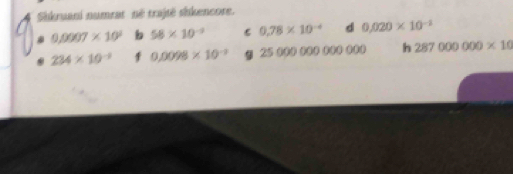 Sikruani numrat né trajtë sikencore.
0,0007* 10^2 b 58* 10^(-3) C 0.78* 10^(-4) d 0.020* 10^(-1)
234* 10^(-1) 1 0.0098* 10^(-3) 9 2500. .. h 287000000* 10