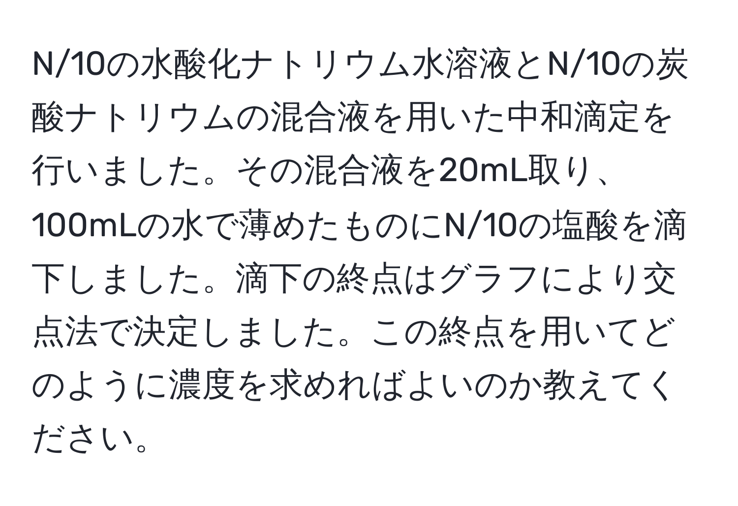 N/10の水酸化ナトリウム水溶液とN/10の炭酸ナトリウムの混合液を用いた中和滴定を行いました。その混合液を20mL取り、100mLの水で薄めたものにN/10の塩酸を滴下しました。滴下の終点はグラフにより交点法で決定しました。この終点を用いてどのように濃度を求めればよいのか教えてください。