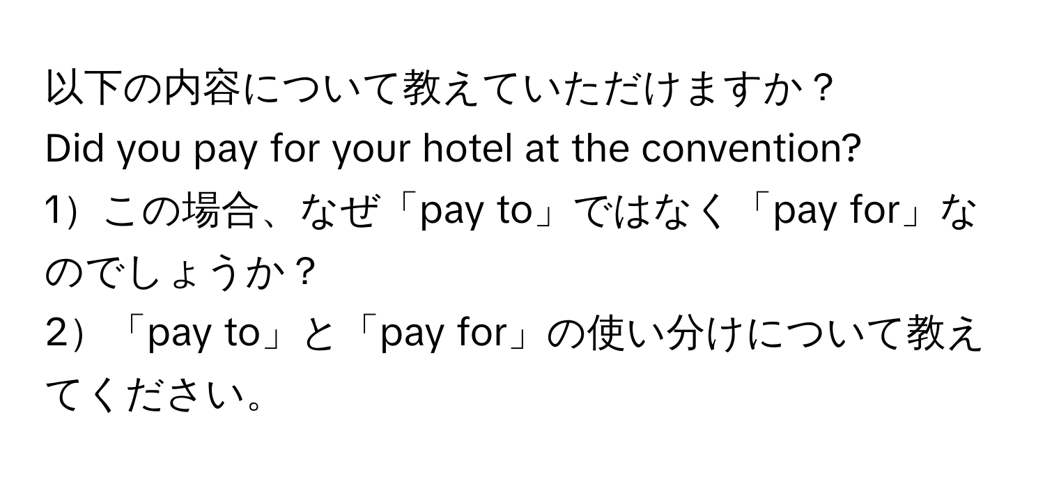 以下の内容について教えていただけますか？  
Did you pay for your hotel at the convention?  
1この場合、なぜ「pay to」ではなく「pay for」なのでしょうか？  
2「pay to」と「pay for」の使い分けについて教えてください。