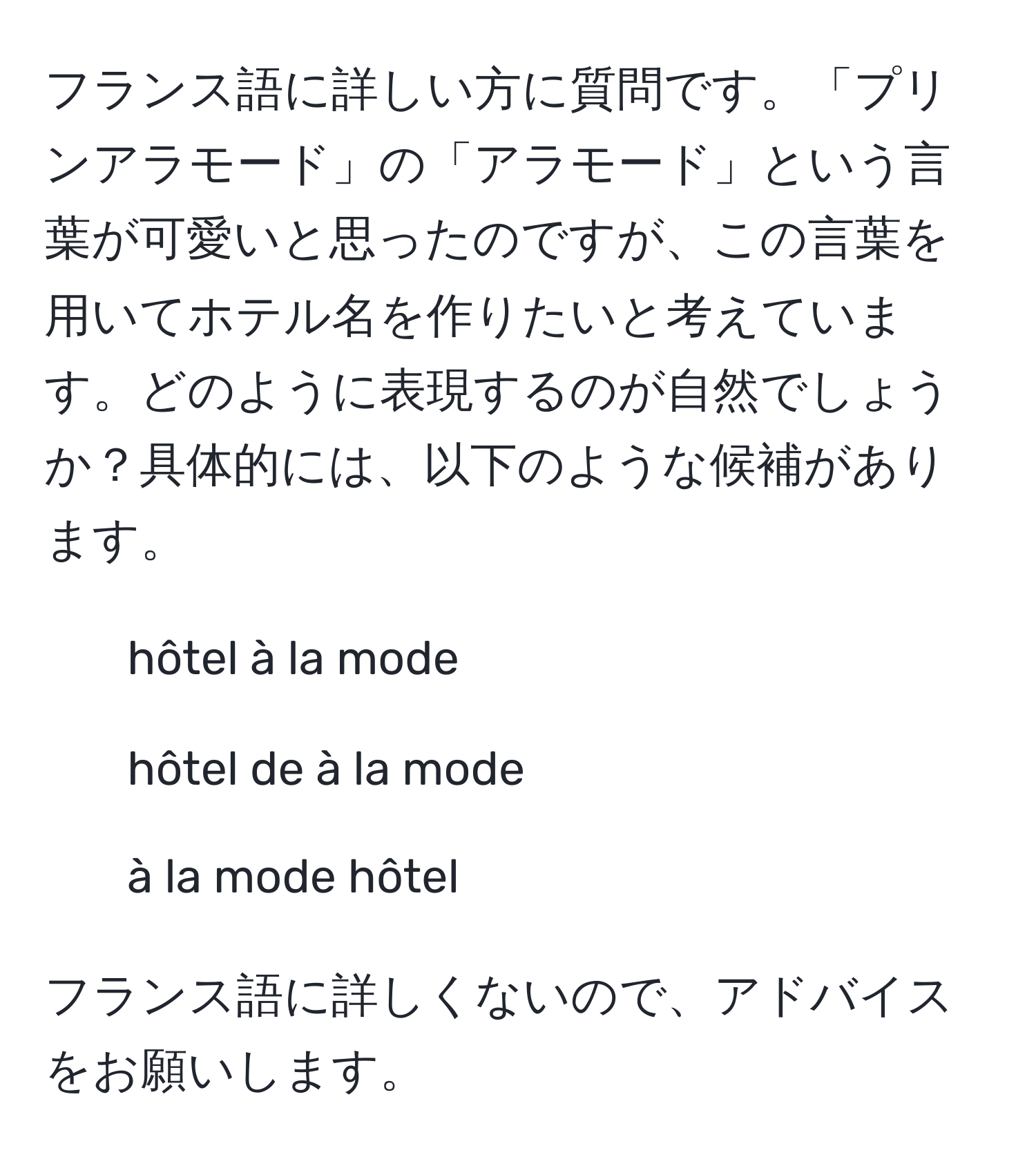 フランス語に詳しい方に質問です。「プリンアラモード」の「アラモード」という言葉が可愛いと思ったのですが、この言葉を用いてホテル名を作りたいと考えています。どのように表現するのが自然でしょうか？具体的には、以下のような候補があります。  
- hôtel à la mode  
- hôtel de à la mode  
- à la mode hôtel

フランス語に詳しくないので、アドバイスをお願いします。