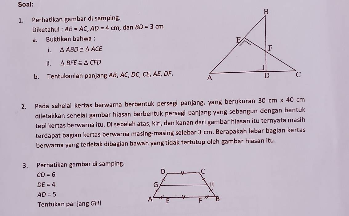 Soal: 
1. Perhatikan gambar di samping. 
* Diketahui : AB=AC, AD=4cm , dan BD=3cm
a. Buktikan bahwa : 
i. △ ABD≌ △ ACE
ii. △ BFE≌ △ CFD
b. Tentukanlah panjang AB, AC, DC, CE, AE, DF. 
2. Pada sehelai kertas berwarna berbentuk persegi panjang, yang berukuran 30cm* 40cm
diletakkan sehelai gambar hiasan berbentuk persegi panjang yang sebangun dengan bentuk 
tepi kertas berwarna itu. Di sebelah atas, kiri, dan kanan dari gambar hiasan itu ternyata masih 
terdapat bagian kertas berwarna masing-masing selebar 3 cm. Berapakah lebar bagian kertas 
berwarna yang terletak dibagian bawah yang tidak tertutup oleh gambar hiasan itu. 
3. Perhatikan gambar di samping.
CD=6
DE=4
AD=5
Tentukan panjang GH!