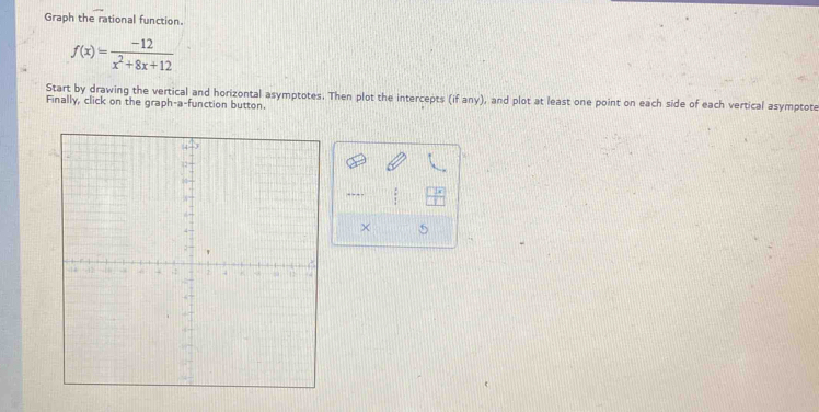 Graph the rational function.
f(x)= (-12)/x^2+8x+12 
Start by drawing the vertical and horizontal asymptotes. Then plot the intercepts (if any), and plot at least one point on each side of each vertical asymptote 
Finally, click on the graph-a-function button. 
× 5