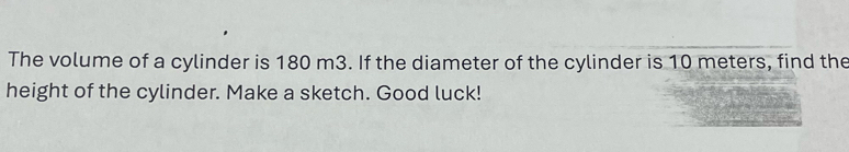 The volume of a cylinder is 180 m3. If the diameter of the cylinder is 10 meters, find the 
height of the cylinder. Make a sketch. Good luck!