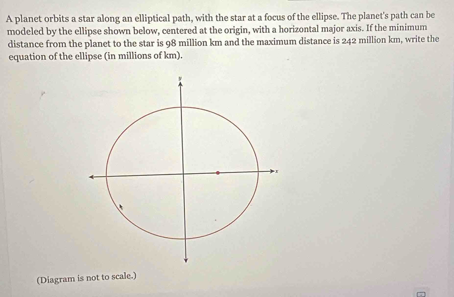 A planet orbits a star along an elliptical path, with the star at a focus of the ellipse. The planet's path can be 
modeled by the ellipse shown below, centered at the origin, with a horizontal major axis. If the minimum 
distance from the planet to the star is 98 million km and the maximum distance is 242 million km, write the 
equation of the ellipse (in millions of km). 
(Diagram is not to scale.)