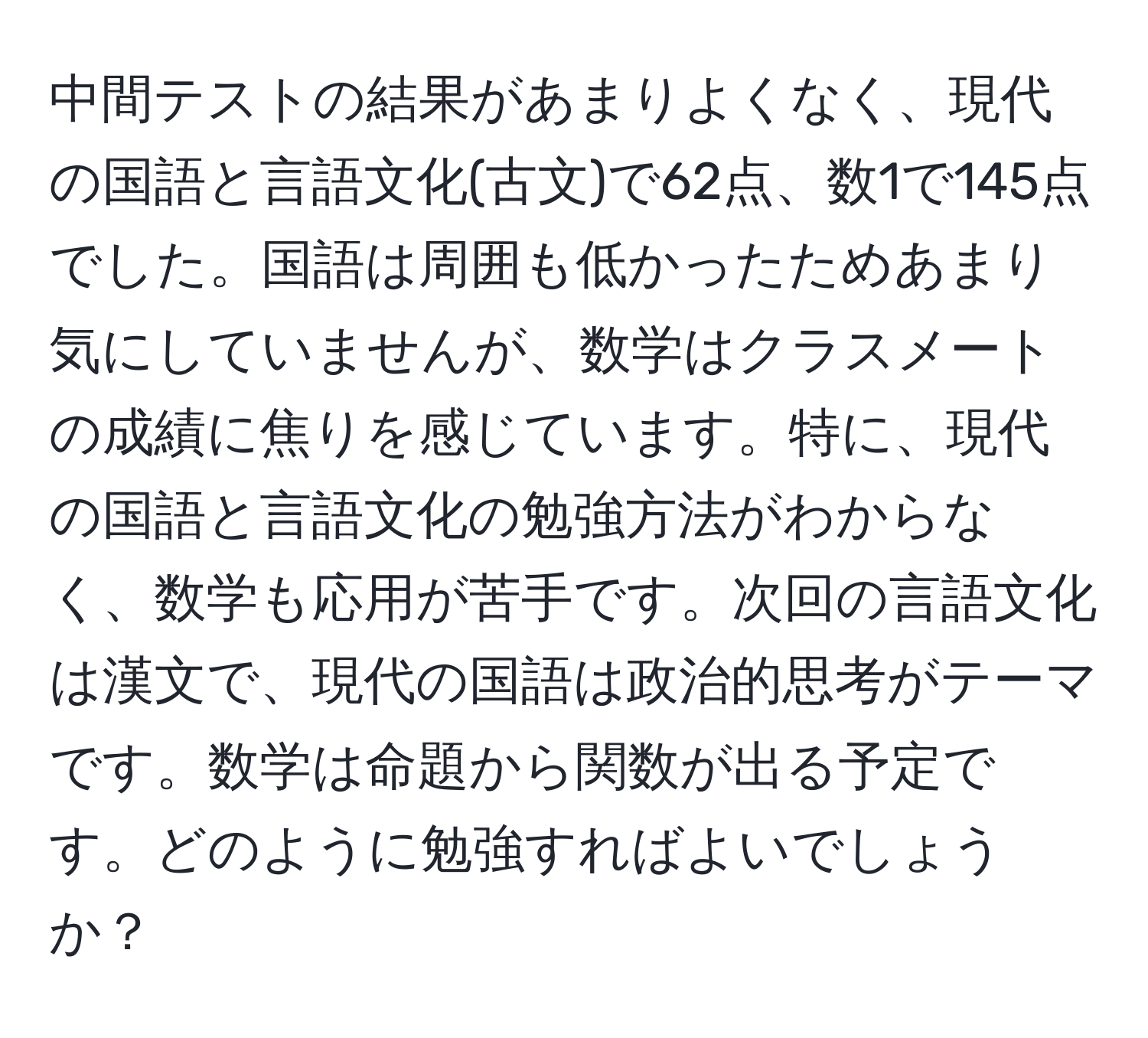 中間テストの結果があまりよくなく、現代の国語と言語文化(古文)で62点、数1で145点でした。国語は周囲も低かったためあまり気にしていませんが、数学はクラスメートの成績に焦りを感じています。特に、現代の国語と言語文化の勉強方法がわからなく、数学も応用が苦手です。次回の言語文化は漢文で、現代の国語は政治的思考がテーマです。数学は命題から関数が出る予定です。どのように勉強すればよいでしょうか？