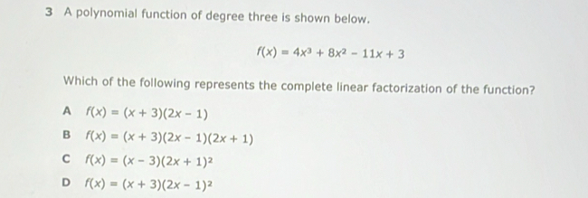 A polynomial function of degree three is shown below.
f(x)=4x^3+8x^2-11x+3
Which of the following represents the complete linear factorization of the function?
A f(x)=(x+3)(2x-1)
B f(x)=(x+3)(2x-1)(2x+1)
C f(x)=(x-3)(2x+1)^2
D f(x)=(x+3)(2x-1)^2