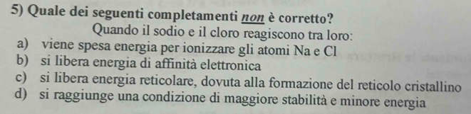 Quale dei seguenti completamenti non è corretto?
Quando il sodio e il cloro reagiscono tra loro:
a) viene spesa energia per ionizzare gli atomi Na e Cl
b) si libera energia di affinità elettronica
c) si libera energia reticolare, dovuta alla formazione del reticolo cristallino
d) si raggiunge una condizione di maggiore stabilità e minore energia