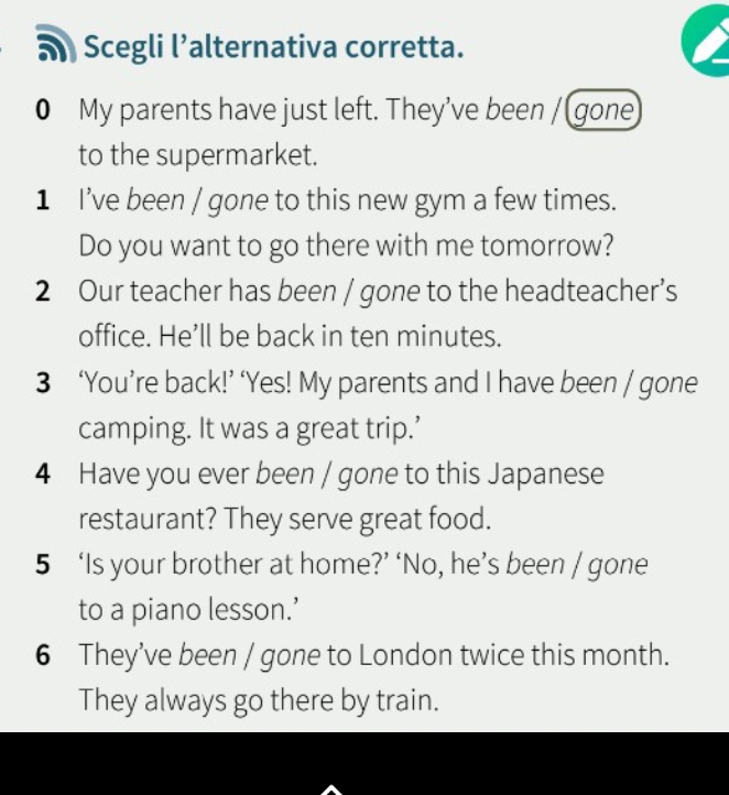 Scegli l’alternativa corretta. 
0 My parents have just left. They’ve been / gone 
to the supermarket. 
1 I've been / gone to this new gym a few times. 
Do you want to go there with me tomorrow? 
2 Our teacher has been / gone to the headteacher’s 
office. He’ll be back in ten minutes. 
3 ‘You’re back!’ ‘Yes! My parents and I have been / gone 
camping. It was a great trip.’ 
4 Have you ever been / gone to this Japanese 
restaurant? They serve great food. 
5 ‘Is your brother at home?’ ‘No, he’s been / gone 
to a piano lesson.’ 
6 They’ve been / gone to London twice this month. 
They always go there by train.