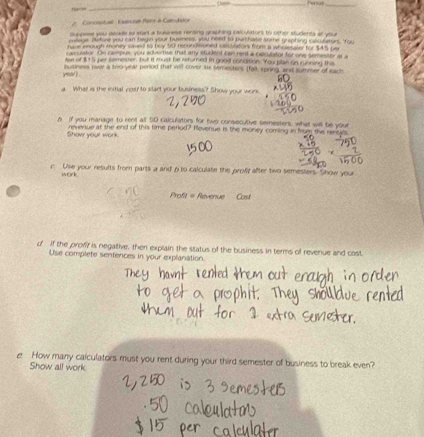 Peroa_ 
Concesitual Esercise fent à Catculston 
Supnese you deade to start a businese renting graphing Esiculators to other students at you 
onllege, patore you can begin your business, you need to purchase some graphing calculators. 'You 
have enough money saved to buy 50 reconditioned calculators from a wholesaler for $4% per 
calculator. On campus, you advertise that any student can rent a calculator for one semester at a 
ree of $15 per semester, but it must be returned in good condition. You plan on running this 
business over a two-year period that will cover six semesters (fall, spring, and summer of each 
year ) 
a What is the initial cos/ to start your business? Show your work. 
0. If you manage to rent all 50 calculators for two consecutive semesters, what will be your 
reverue at the end of this time period? Revenue is the money corning in from the rentals 
Show your work 
c Use your results from parts a and ρ to calculate the profit after two semesters. Show your 
work 
Profit = Revenue Cost 
d If the profit is negative, then explain the status of the business in terms of revenue and cost 
Use complete sentences in your explanation. 
e How many calculators must you rent during your third semester of business to break even? 
Show all work.