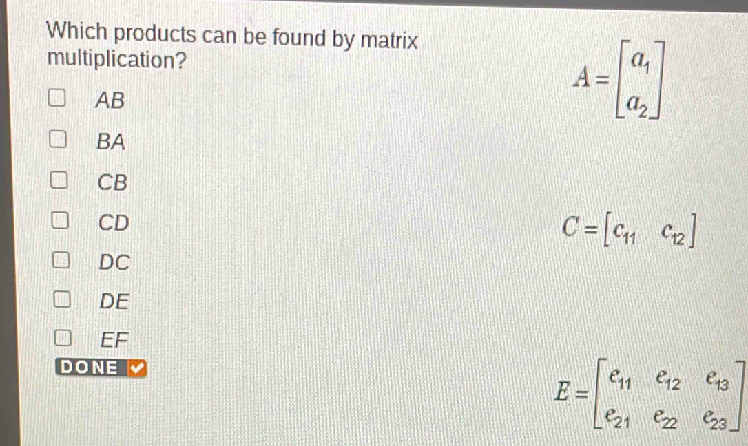 Which products can be found by matrix
multiplication?
AB
A=beginbmatrix a_1 a_2endbmatrix
BA
CB
CD
C=[c_11c_12]
DC
DE
EF
DONE
E=beginbmatrix e_11&e_12&e_13 e_21&e_22&e_23endbmatrix