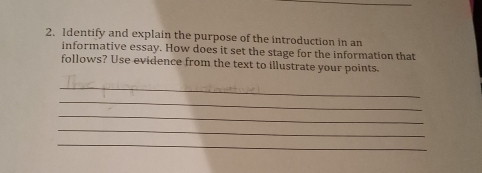 Identify and explain the purpose of the introduction in an 
informative essay. How does it set the stage for the information that 
follows? Use evidence from the text to illustrate your points. 
_ 
_ 
_ 
_ 
_