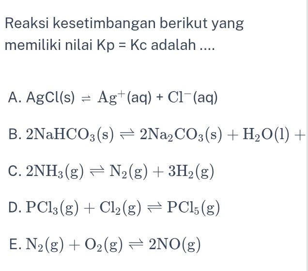 Reaksi kesetimbangan berikut yang
memiliki nilai Kp=Kc adalah ....
A. AgCl(s)leftharpoons Ag^+(aq)+Cl^-(aq)
B. 2NaHCO_3(s)leftharpoons 2Na_2CO_3(s)+H_2O(l)+
C. 2NH_3(g)leftharpoons N_2(g)+3H_2(g)
D. PCl_3(g)+Cl_2(g)leftharpoons PCl_5(g)
E. N_2(g)+O_2(g)leftharpoons 2NO(g)