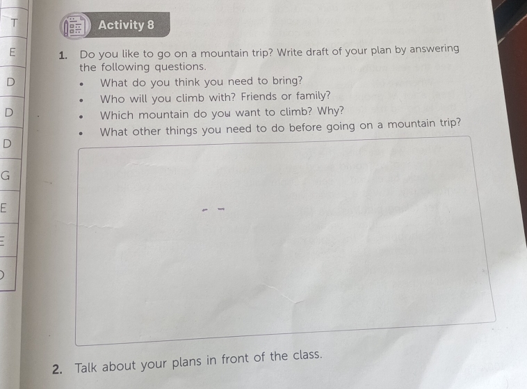 Activity 8 
E 1. Do you like to go on a mountain trip? Write draft of your plan by answering 
the following questions. 
What do you think you need to bring? 
Who will you climb with? Friends or family? 
Which mountain do you want to climb? Why? 
What other things you need to do before going on a mountain trip? 
G 
F 
2. Talk about your plans in front of the class.