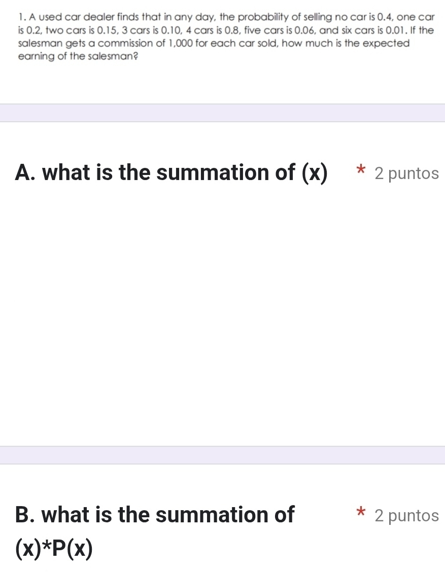 A used car dealer finds that in any day, the probability of selling no car is 0.4, one car 
is 0.2, two cars is 0.15, 3 cars is 0.10, 4 cars is 0.8, five cars is 0.06, and six cars is 0.01. If the 
salesman gets a commission of 1,000 for each car sold, how much is the expected 
earning of the salesman? 
A. what is the summation of (x) * 2 puntos 
B. what is the summation of 2 puntos
(x)^*P(x)