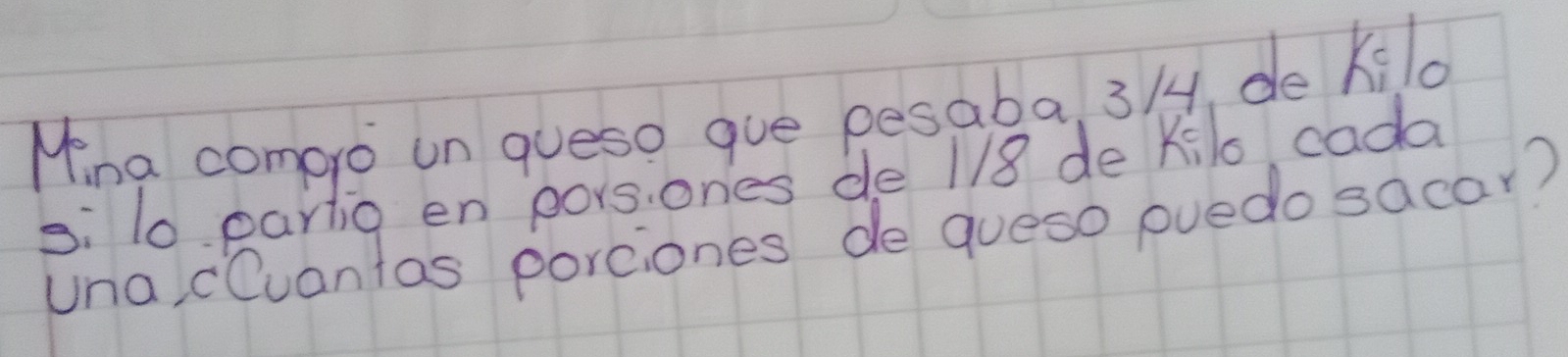 Mina comero un queso gue pesaba, 3/, de kilo 
si 10 partig en porsones de 1/8 de Kilo cada 
una cCuantas porciones de gueso puedo sacar?