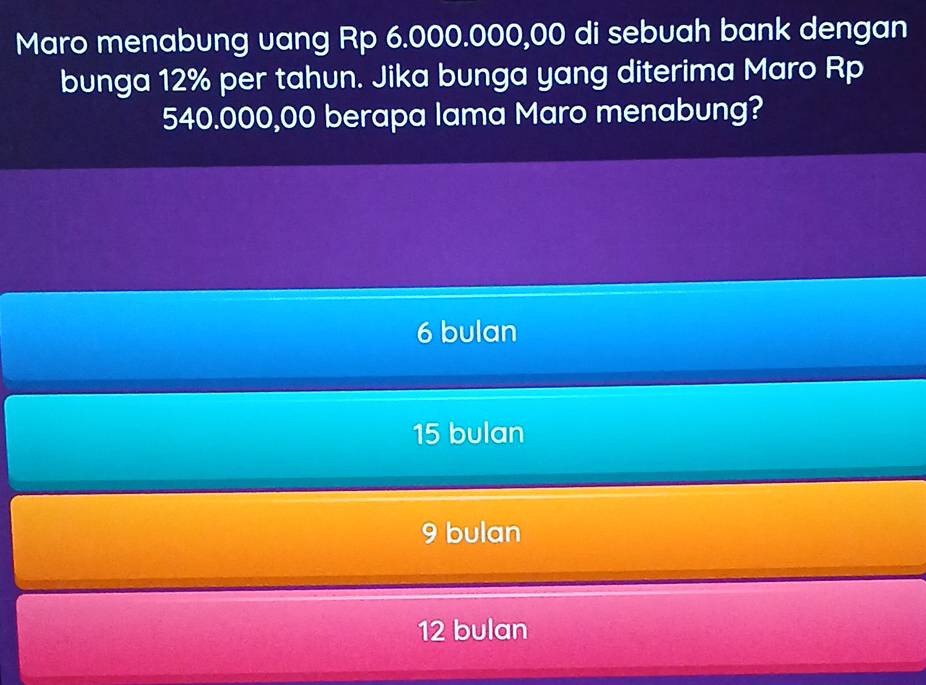 Maro menabung vang Rp 6.000.000,00 di sebuah bank dengan
bunga 12% per tahun. Jika bunga yang diterima Maro Rp
540.000,00 berapa lama Maro menabung?
6 bulan
15 bulan
9 bulan
12 bulan