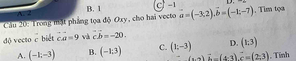 B. 1 C) -1
A. 2 D. -
Câu 20: Trong mặt phẳng tọa độ Oxy, cho hai vecto vector a=(-3;2), vector b=(-1;-7). Tìm tọa
độ vecto vector c biết vector c. vector a=9 và vector c.vector b=-20.
A. (-1;-3) B. (-1;3)
C. (1;-3)
D. (1;3)
_ (1:2)vector b=(4:3). vector c=(2;3). Tính