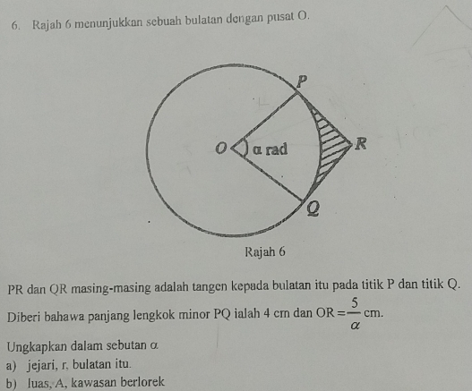 Rajah 6 menunjukkan sebuah bulatan dengan pusat O.
PR dan QR masing-masing adalah tangen kepada bulatan itu pada titik P dan titik Q. 
Diberi bahawa panjang lengkok minor PQ ialah 4 cm dan OR= 5/alpha  cm. 
Ungkapkan dalam sebutan α
a) jejari, r. bulatan itu. 
b) luas, A, kawasan berlorek